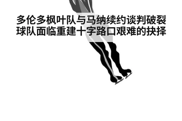 多伦多枫叶队与马纳续约谈判破裂球队面临重建十字路口艰难的抉择