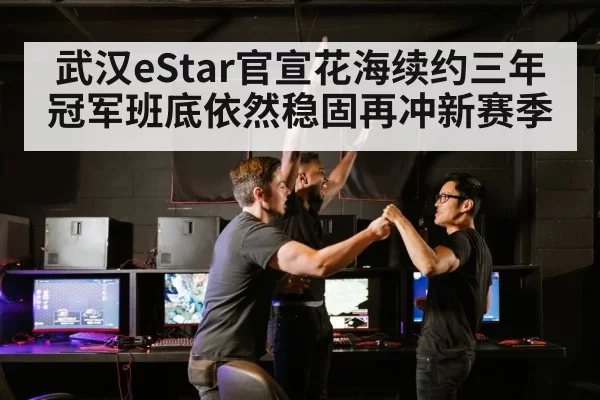 武汉eStar官宣花海续约三年冠军班底依然稳固再冲新赛季