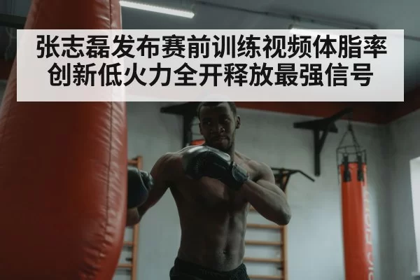 张志磊发布赛前训练视频体脂率创新低火力全开释放最强信号